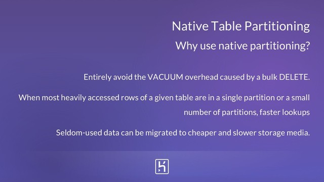 Native Table Partitioning
Entirely avoid the VACUUM overhead caused by a bulk DELETE.
When most heavily accessed rows of a given table are in a single partition or a small
number of partitions, faster lookups
Seldom-used data can be migrated to cheaper and slower storage media.
Why use native partitioning?

