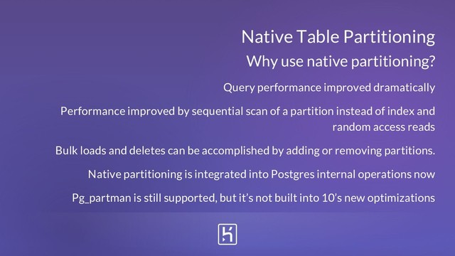 Native Table Partitioning
Query performance improved dramatically
Performance improved by sequential scan of a partition instead of index and
random access reads
Bulk loads and deletes can be accomplished by adding or removing partitions.
Native partitioning is integrated into Postgres internal operations now
Pg_partman is still supported, but it’s not built into 10’s new optimizations
Why use native partitioning?
