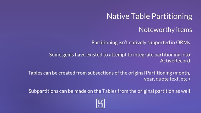 Partitioning isn’t natively supported in ORMs
Some gems have existed to attempt to integrate partitioning into
ActiveRecord
Tables can be created from subsections of the original Partitioning (month,
year, quote text, etc.)
Subpartitions can be made on the Tables from the original partition as well
Native Table Partitioning
Noteworthy items
