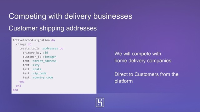 Customer shipping addresses
ActiveRecord.migration do
change do
create_table :addresses do
primary_key :id
customer_id :integer
text :street_address
text :city
text :state
text :zip_code
text :country_code
end
end
end
Competing with delivery businesses
We will compete with
home delivery companies
Direct to Customers from the
platform
