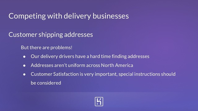 Customer shipping addresses
But there are problems!
● Our delivery drivers have a hard time finding addresses
● Addresses aren’t uniform across North America
● Customer Satisfaction is very important, special instructions should
be considered
Competing with delivery businesses
