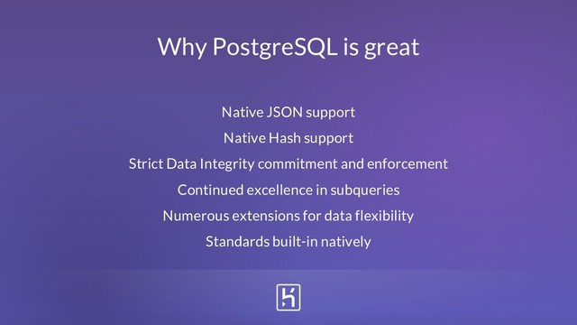 Why PostgreSQL is great
Native JSON support
Native Hash support
Strict Data Integrity commitment and enforcement
Continued excellence in subqueries
Numerous extensions for data flexibility
Standards built-in natively

