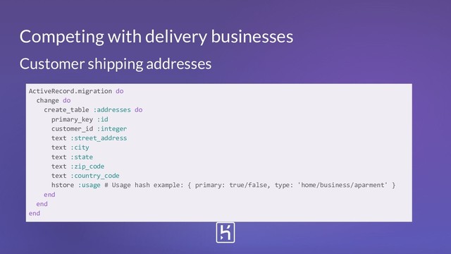 Customer shipping addresses
ActiveRecord.migration do
change do
create_table :addresses do
primary_key :id
customer_id :integer
text :street_address
text :city
text :state
text :zip_code
text :country_code
hstore :usage # Usage hash example: { primary: true/false, type: 'home/business/aparment' }
end
end
end
Competing with delivery businesses
