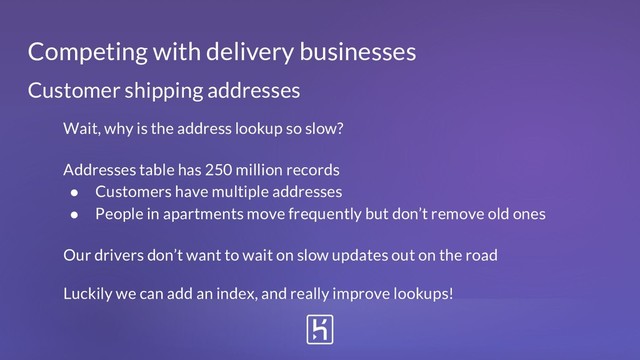 Customer shipping addresses
Wait, why is the address lookup so slow?
Addresses table has 250 million records
● Customers have multiple addresses
● People in apartments move frequently but don’t remove old ones
Our drivers don’t want to wait on slow updates out on the road
Luckily we can add an index, and really improve lookups!
Competing with delivery businesses
