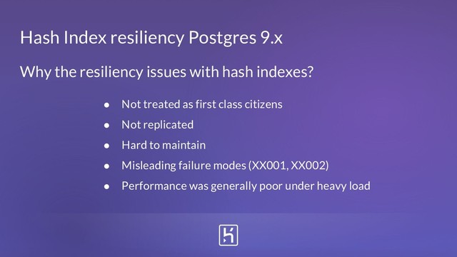 Hash Index resiliency Postgres 9.x
Why the resiliency issues with hash indexes?
● Not treated as first class citizens
● Not replicated
● Hard to maintain
● Misleading failure modes (XX001, XX002)
● Performance was generally poor under heavy load
