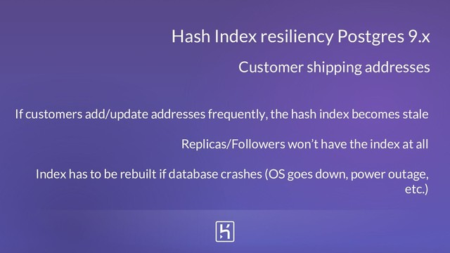 Hash Index resiliency Postgres 9.x
If customers add/update addresses frequently, the hash index becomes stale
Replicas/Followers won’t have the index at all
Index has to be rebuilt if database crashes (OS goes down, power outage,
etc.)
Customer shipping addresses
