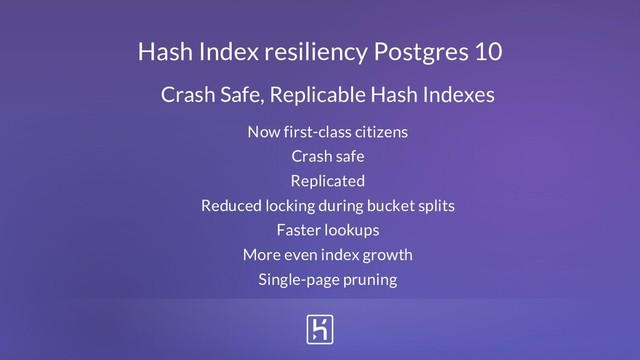 Now first-class citizens
Crash safe
Replicated
Reduced locking during bucket splits
Faster lookups
More even index growth
Single-page pruning
Hash Index resiliency Postgres 10
Crash Safe, Replicable Hash Indexes
