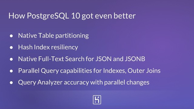 How PostgreSQL 10 got even better
● Native Table partitioning
● Hash Index resiliency
● Native Full-Text Search for JSON and JSONB
● Parallel Query capabilities for Indexes, Outer Joins
● Query Analyzer accuracy with parallel changes
