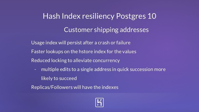 Hash Index resiliency Postgres 10
Customer shipping addresses
Usage index will persist after a crash or failure
Faster lookups on the hstore index for the values
Reduced locking to alleviate concurrency
- multiple edits to a single address in quick succession more
likely to succeed
Replicas/Followers will have the indexes
