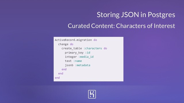 Storing JSON in Postgres
Curated Content: Characters of Interest
ActiveRecord.migration do
change do
create_table :characters do
primary_key :id
integer :media_id
text :name
jsonb :metadata
end
end
end
