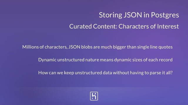 Curated Content: Characters of Interest
Storing JSON in Postgres
Millions of characters, JSON blobs are much bigger than single line quotes
Dynamic unstructured nature means dynamic sizes of each record
How can we keep unstructured data without having to parse it all?
