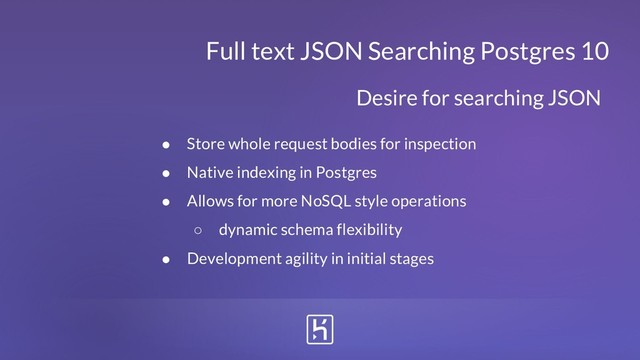 Full text JSON Searching Postgres 10
● Store whole request bodies for inspection
● Native indexing in Postgres
● Allows for more NoSQL style operations
○ dynamic schema flexibility
● Development agility in initial stages
Desire for searching JSON
