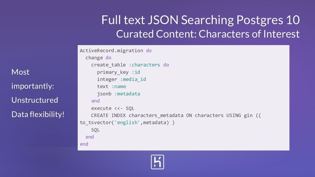 Full text JSON Searching Postgres 10
Curated Content: Characters of Interest
ActiveRecord.migration do
change do
create_table :characters do
primary_key :id
integer :media_id
text :name
jsonb :metadata
end
execute <<- SQL
CREATE INDEX characters_metadata ON characters USING gin ((
to_tsvector('english',metadata) )
SQL
end
end
Most
importantly:
Unstructured
Data flexibility!
