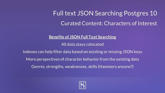 Benefits of JSON Full Text Searching
All data stays colocated
Indexes can help filter data based on existing or missing JSON keys
More perspectives of character behavior from the existing data
Genres, strengths, weaknesses, skills (Hammers anyone?)
Full text JSON Searching Postgres 10
Curated Content: Characters of Interest
