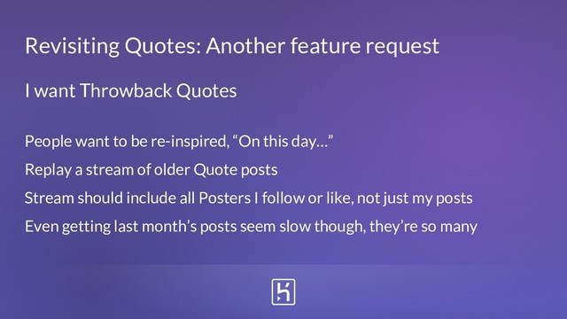 Revisiting Quotes: Another feature request
People want to be re-inspired, “On this day…”
Replay a stream of older Quote posts
Stream should include all Posters I follow or like, not just my posts
Even getting last month’s posts seem slow though, they’re so many
I want Throwback Quotes
