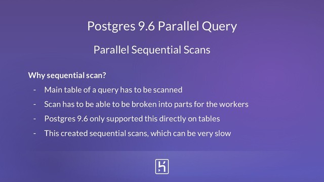 Postgres 9.6 Parallel Query
Why sequential scan?
- Main table of a query has to be scanned
- Scan has to be able to be broken into parts for the workers
- Postgres 9.6 only supported this directly on tables
- This created sequential scans, which can be very slow
Parallel Sequential Scans
