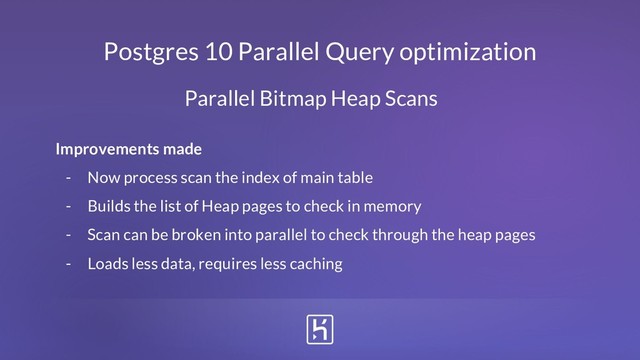 Postgres 10 Parallel Query optimization
Improvements made
- Now process scan the index of main table
- Builds the list of Heap pages to check in memory
- Scan can be broken into parallel to check through the heap pages
- Loads less data, requires less caching
Parallel Bitmap Heap Scans
