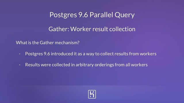 Postgres 9.6 Parallel Query
What is the Gather mechanism?
- Postgres 9.6 introduced it as a way to collect results from workers
- Results were collected in arbitrary orderings from all workers
Gather: Worker result collection

