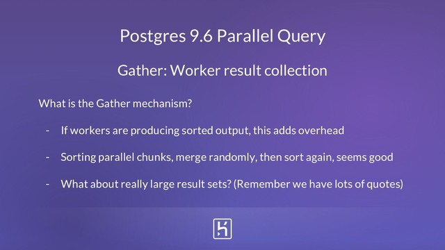 Postgres 9.6 Parallel Query
What is the Gather mechanism?
- If workers are producing sorted output, this adds overhead
- Sorting parallel chunks, merge randomly, then sort again, seems good
- What about really large result sets? (Remember we have lots of quotes)
Gather: Worker result collection
