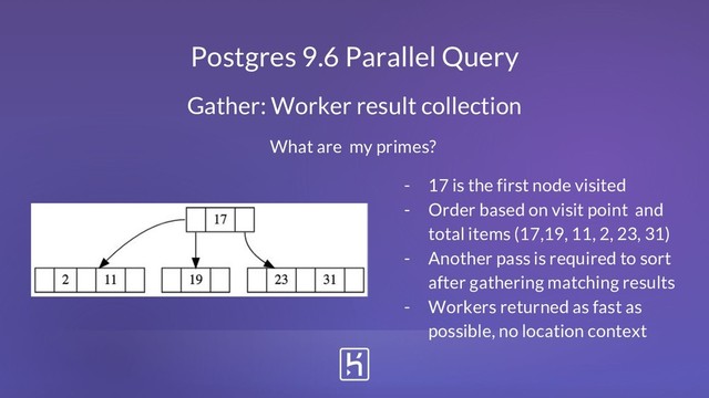 Postgres 9.6 Parallel Query
Gather: Worker result collection
What are my primes?
- 17 is the first node visited
- Order based on visit point and
total items (17,19, 11, 2, 23, 31)
- Another pass is required to sort
after gathering matching results
- Workers returned as fast as
possible, no location context
