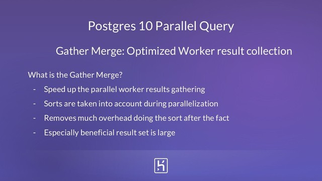 Postgres 10 Parallel Query
What is the Gather Merge?
- Speed up the parallel worker results gathering
- Sorts are taken into account during parallelization
- Removes much overhead doing the sort after the fact
- Especially beneficial result set is large
Gather Merge: Optimized Worker result collection
