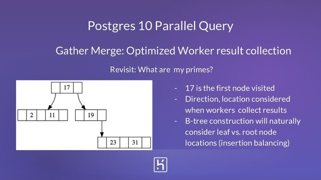 Postgres 10 Parallel Query
Gather Merge: Optimized Worker result collection
- 17 is the first node visited
- Direction, location considered
when workers collect results
- B-tree construction will naturally
consider leaf vs. root node
locations (insertion balancing)
Revisit: What are my primes?

