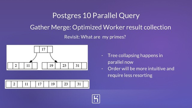 Postgres 10 Parallel Query
Gather Merge: Optimized Worker result collection
- Tree collapsing happens in
parallel now
- Order will be more intuitive and
require less resorting
Revisit: What are my primes?
