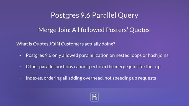 Postgres 9.6 Parallel Query
What is Quotes JOIN Customers actually doing?
- Postgres 9.6 only allowed parallelization on nested loops or hash joins
- Other parallel portions cannot perform the merge joins further up
- Indexes, ordering all adding overhead, not speeding up requests
Merge Join: All followed Posters’ Quotes
