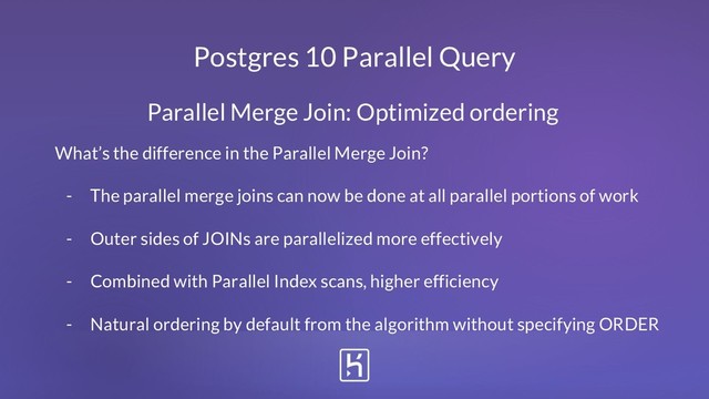 Postgres 10 Parallel Query
What’s the difference in the Parallel Merge Join?
- The parallel merge joins can now be done at all parallel portions of work
- Outer sides of JOINs are parallelized more effectively
- Combined with Parallel Index scans, higher efficiency
- Natural ordering by default from the algorithm without specifying ORDER
Parallel Merge Join: Optimized ordering
