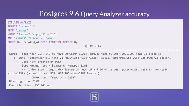 Postgres 9.6 Query Analyzer accuracy
EXPLAIN ANALYZE
SELECT "issues".*
FROM "issues"
WHERE "issues"."repo_id" = 2151
AND "issues"."state" = 'open'
ORDER BY created_at DESC LIMIT 20 OFFSET 0;
QUERY PLAN
-------------------------------------------------------------------------------------------------------------
Limit (cost=4267.01..4267.02 rows=20 width=1233) (actual time=935.987..935.992 rows=20 loops=1)
-> Sort (cost=4267.01..4268.21 rows=2384 width=1233) (actual time=935.985..935.988 rows=20 loops=1)
Sort Key: created_at DESC
Sort Method: top-N heapsort Memory: 31kB
-> Index Scan using index_issues_on_repo_id_and_id on issues (cost=0.08..4254.33 rows=2384
width=1233) (actual time=2.877..934.092 rows=2159 loops=1)
Index Cond: (repo_id = 2151)
Planning time: 7.061 ms
Execution time: 936.042 ms

