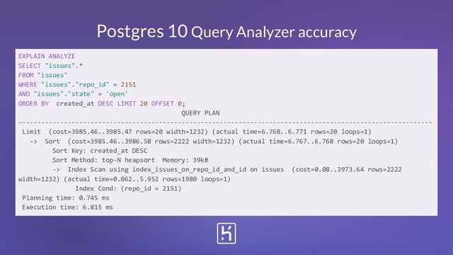 Postgres 10 Query Analyzer accuracy
EXPLAIN ANALYZE
SELECT "issues".*
FROM "issues"
WHERE "issues"."repo_id" = 2151
AND "issues"."state" = 'open'
ORDER BY created_at DESC LIMIT 20 OFFSET 0;
QUERY PLAN
-------------------------------------------------------------------------------------------------------------
Limit (cost=3985.46..3985.47 rows=20 width=1232) (actual time=6.768..6.771 rows=20 loops=1)
-> Sort (cost=3985.46..3986.58 rows=2222 width=1232) (actual time=6.767..6.768 rows=20 loops=1)
Sort Key: created_at DESC
Sort Method: top-N heapsort Memory: 39kB
-> Index Scan using index_issues_on_repo_id_and_id on issues (cost=0.08..3973.64 rows=2222
width=1232) (actual time=0.062..5.952 rows=1980 loops=1)
Index Cond: (repo_id = 2151)
Planning time: 0.745 ms
Execution time: 6.815 ms
