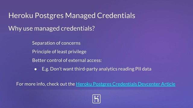 Heroku Postgres Managed Credentials
Separation of concerns
Principle of least privilege
Better control of external access:
● E.g. Don’t want third-party analytics reading PII data
Why use managed credentials?
For more info, check out the Heroku Postgres Credentials Devcenter Article
