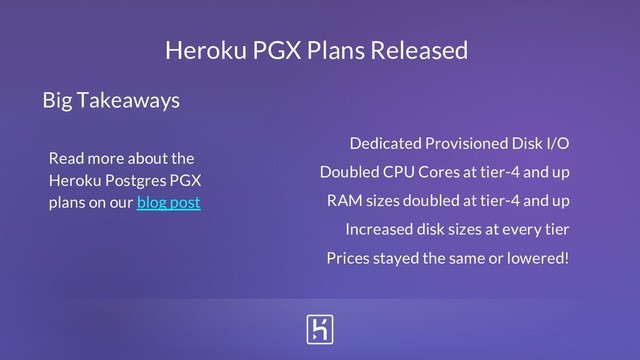 Heroku PGX Plans Released
Dedicated Provisioned Disk I/O
Doubled CPU Cores at tier-4 and up
RAM sizes doubled at tier-4 and up
Increased disk sizes at every tier
Prices stayed the same or lowered!
Big Takeaways
Read more about the
Heroku Postgres PGX
plans on our blog post
