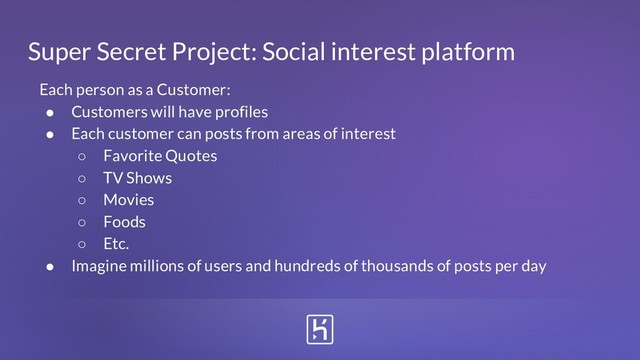 Super Secret Project: Social interest platform
Each person as a Customer:
● Customers will have profiles
● Each customer can posts from areas of interest
○ Favorite Quotes
○ TV Shows
○ Movies
○ Foods
○ Etc.
● Imagine millions of users and hundreds of thousands of posts per day
