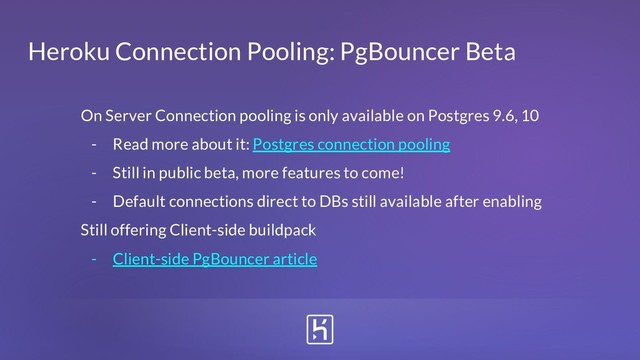 Heroku Connection Pooling: PgBouncer Beta
On Server Connection pooling is only available on Postgres 9.6, 10
- Read more about it: Postgres connection pooling
- Still in public beta, more features to come!
- Default connections direct to DBs still available after enabling
Still offering Client-side buildpack
- Client-side PgBouncer article
