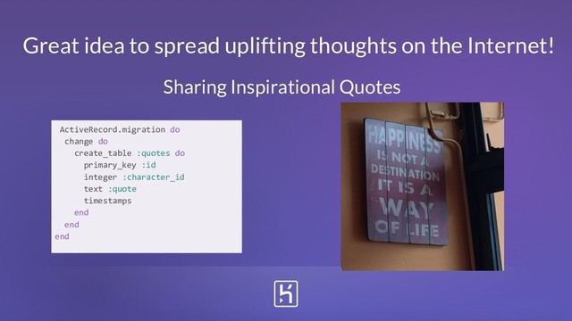 Great idea to spread uplifting thoughts on the Internet!
ActiveRecord.migration do
change do
create_table :quotes do
primary_key :id
integer :character_id
text :quote
timestamps
end
end
end
Sharing Inspirational Quotes
