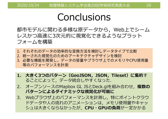 2020/10/24 地理情報システム学会第29回学術研究発表⼤会 20
Conclusions
1. ⼤きく3つのパターン（GeoJSON，JSON，Tileset）に集約す
ることによって，データ統合しやすくなった．
2. オープンソースのMapbox GL JSとDeck.glを組み合わせ，複数の
パターンによるダイナミックな視覚化が可能に
3. Webブラウザ上のパフォーマンスを計測し，特にポイントクラウ
ドデータや⼈の流れのアニメーションは，メモリ使⽤量やキャッ
シュは⼤きくならなかったが，CPU・GPUの負荷が⼀定かかる
都市モデルに関わる多様な原データから，Web上でシーム
レスかつ⾼速に3次元的に視覚化できるようなプラット
フォームを構築
1.
2.
3. CPU
