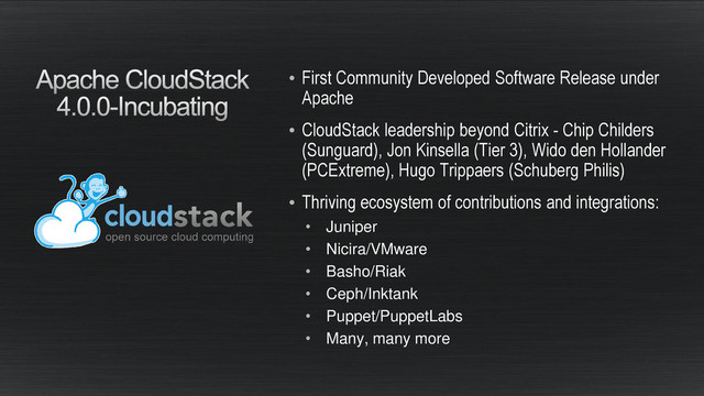 • First Community Developed Software Release under
Apache
• CloudStack leadership beyond Citrix - Chip Childers
(Sunguard), Jon Kinsella (Tier 3), Wido den Hollander
(PCExtreme), Hugo Trippaers (Schuberg Philis)
• Thriving ecosystem of contributions and integrations:
• Juniper
• Nicira/VMware
• Basho/Riak
• Ceph/Inktank
• Puppet/PuppetLabs
• Many, many more

