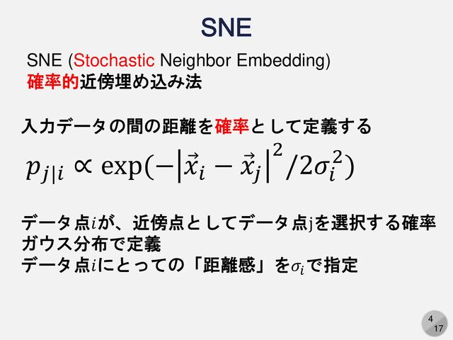 4
17
SNE
入力データの間の距離を確率として定義する
SNE (Stochastic Neighbor Embedding)
確率的近傍埋め込み法
𝑝𝑗|𝑖
∝ exp(− Ԧ
𝑥𝑖
− Ԧ
𝑥𝑗
2
/2𝜎𝑖
2)
データ点𝑖が、近傍点としてデータ点jを選択する確率
ガウス分布で定義
データ点𝑖にとっての「距離感」を𝜎𝑖
で指定
