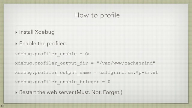 How to profile
!15
‣ Install Xdebug
‣ Enable the proﬁler:
xdebug.profiler_enable = On
xdebug.profiler_output_dir = "/var/www/cachegrind"
xdebug.profiler_output_name = callgrind.%s.%p-%r.xt
xdebug.profiler_enable_trigger = 0
‣ Restart the web server (Must. Not. Forget.)
