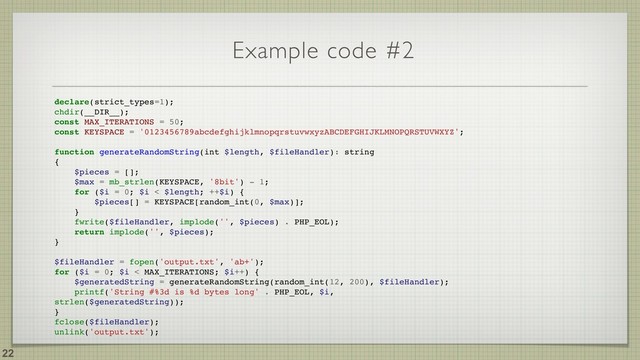 Example code #2
!22
declare(strict_types=1);
chdir(__DIR__);
const MAX_ITERATIONS = 50;
const KEYSPACE = '0123456789abcdefghijklmnopqrstuvwxyzABCDEFGHIJKLMNOPQRSTUVWXYZ';
function generateRandomString(int $length, $fileHandler): string
{
$pieces = [];
$max = mb_strlen(KEYSPACE, '8bit') - 1;
for ($i = 0; $i < $length; ++$i) {
$pieces[] = KEYSPACE[random_int(0, $max)];
}
fwrite($fileHandler, implode('', $pieces) . PHP_EOL);
return implode('', $pieces);
}
$fileHandler = fopen('output.txt', 'ab+');
for ($i = 0; $i < MAX_ITERATIONS; $i++) {
$generatedString = generateRandomString(random_int(12, 200), $fileHandler);
printf('String #%3d is %d bytes long' . PHP_EOL, $i,
strlen($generatedString));
}
fclose($fileHandler);
unlink('output.txt');

