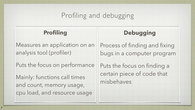 Profiling and debugging
!7
Proﬁling
Measures an application on an
analysis tool (proﬁler)
Puts the focus on performance
Mainly: functions call times
and count, memory usage,
cpu load, and resource usage
Debugging
Process of ﬁnding and ﬁxing
bugs in a computer program
Puts the focus on ﬁnding a
certain piece of code that
misbehaves
