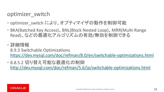 Copyright © 2019, Oracle and/or its affiliates. All rights reserved.
optimizer_switch
• optimizer_switch により、オプティマイザの動作を制御可能
• BKA(Batched Key Access)、BNL(Block Nested Loop)、MRR(Multi-Range
Read)、などの最適化アルゴリズムの有効/無効を制御できる
• 詳細情報
8.9.3 Switchable Optimizations
https://dev.mysql.com/doc/refman/8.0/en/switchable-optimizations.html
• 8.8.5.2 切り替え可能な最適化の制御
http://dev.mysql.com/doc/refman/5.6/ja/switchable-optimizations.html
18
