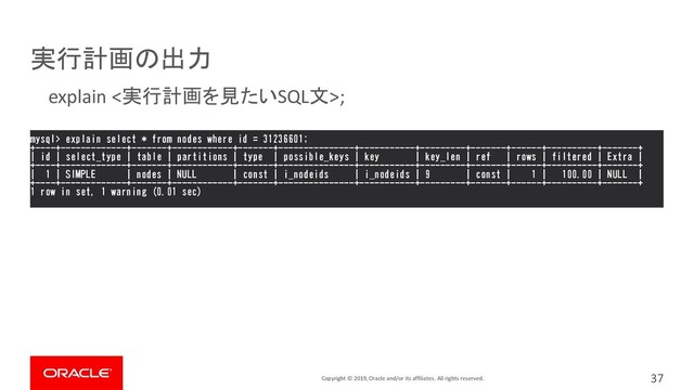 Copyright © 2019, Oracle and/or its affiliates. All rights reserved.
実行計画の出力
37
mysql> explain select * from nodes where id = 31236601;
+----+-------------+-------+------------+-------+---------------+-----------+---------+-------+------+----------+-------+
| id | select_type | table | partitions | type | possible_keys | key | key_len | ref | rows | filtered | Extra |
+----+-------------+-------+------------+-------+---------------+-----------+---------+-------+------+----------+-------+
| 1 | SIMPLE | nodes | NULL | const | i_nodeids | i_nodeids | 9 | const | 1 | 100.00 | NULL |
+----+-------------+-------+------------+-------+---------------+-----------+---------+-------+------+----------+-------+
1 row in set, 1 warning (0.01 sec)
explain <実行計画を見たいSQL文>;
