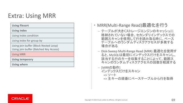 Copyright © 2019, Oracle and/or its affiliates. All rights reserved.
• MRR(Multi-Range Read)最適化を行う
– テーブルが大きくストレージエンジンのキャッシュに
格納されていない場合、セカンダリインデックスでの
範囲スキャンを使用して行を読み取る時に、ベース
テーブルへのランダムディスクアクセスが多発する
場合がある
– Disk-Sweep Multi-Range Read (MRR) 最適化を使用す
ると、MySQLは最初にインデックスだけをスキャンし、
該当する行のキーを収集することによって、範囲ス
キャンのランダムディスクアクセスの回数を軽減する
– [MRRの動作]
インデックスだけをスキャン
=> ソート
=> 主キーの順番にベーステーブルから行を取得
Extra: Using MRR
69
Using filesort
Using index
Using index condition
Using index for group-by
Using join buffer (Block Nested Loop)
Using join buffer (Batched Key Access)
Using MRR
Using temporary
Using where
