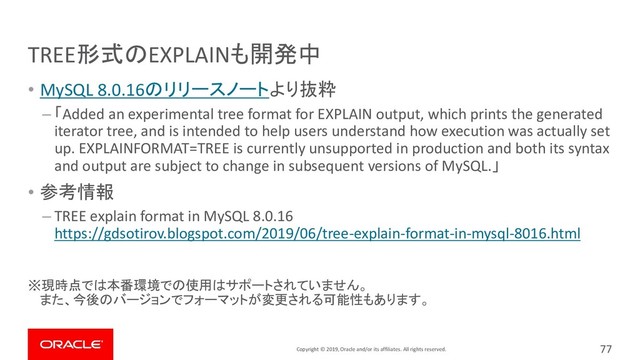 Copyright © 2019, Oracle and/or its affiliates. All rights reserved.
TREE形式のEXPLAINも開発中
• MySQL 8.0.16のリリースノートより抜粋
– 「Added an experimental tree format for EXPLAIN output, which prints the generated
iterator tree, and is intended to help users understand how execution was actually set
up. EXPLAINFORMAT=TREE is currently unsupported in production and both its syntax
and output are subject to change in subsequent versions of MySQL.」
• 参考情報
– TREE explain format in MySQL 8.0.16
https://gdsotirov.blogspot.com/2019/06/tree-explain-format-in-mysql-8016.html
※現時点では本番環境での使用はサポートされていません。
また、今後のバージョンでフォーマットが変更される可能性もあります。
77
