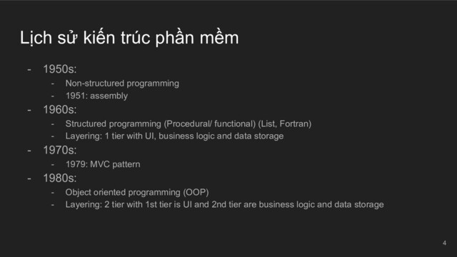 Lịch sử kiến trúc phần mềm
- 1950s:
- Non-structured programming
- 1951: assembly
- 1960s:
- Structured programming (Procedural/ functional) (List, Fortran)
- Layering: 1 tier with UI, business logic and data storage
- 1970s:
- 1979: MVC pattern
- 1980s:
- Object oriented programming (OOP)
- Layering: 2 tier with 1st tier is UI and 2nd tier are business logic and data storage
4
