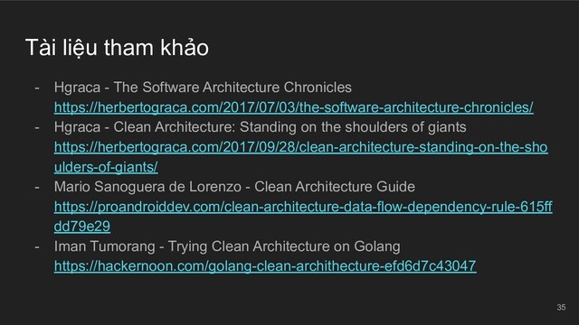 Tài liệu tham khảo
- Hgraca - The Software Architecture Chronicles
https://herbertograca.com/2017/07/03/the-software-architecture-chronicles/
- Hgraca - Clean Architecture: Standing on the shoulders of giants
https://herbertograca.com/2017/09/28/clean-architecture-standing-on-the-sho
ulders-of-giants/
- Mario Sanoguera de Lorenzo - Clean Architecture Guide
https://proandroiddev.com/clean-architecture-data-flow-dependency-rule-615ff
dd79e29
- Iman Tumorang - Trying Clean Architecture on Golang
https://hackernoon.com/golang-clean-archithecture-efd6d7c43047
35
