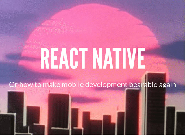 REACT NATIVE
Or how to make mobile development bearable again
