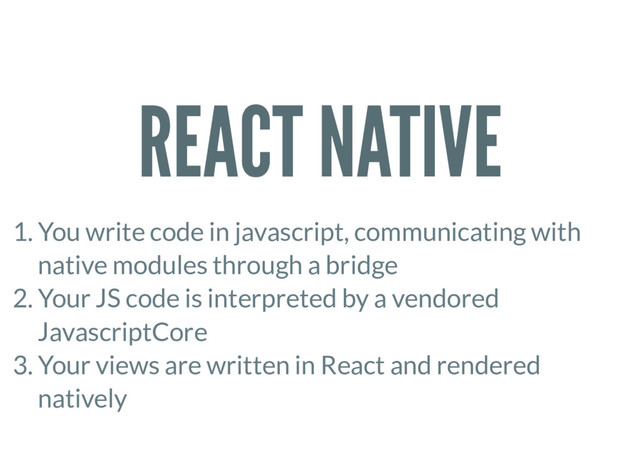 REACT NATIVE
1. You write code in javascript, communicating with
native modules through a bridge
2. Your JS code is interpreted by a vendored
JavascriptCore
3. Your views are written in React and rendered
natively

